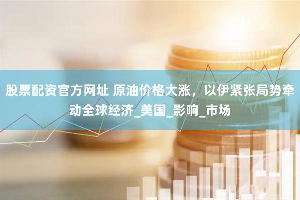股票配资官方网址 原油价格大涨，以伊紧张局势牵动全球经济_美国_影响_市场