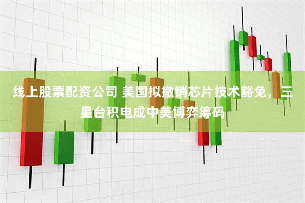 线上股票配资公司 美国拟撤销芯片技术豁免，三星台积电成中美博弈筹码