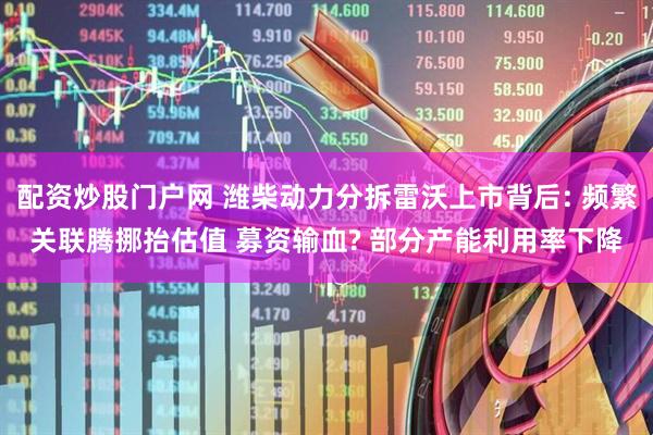 配资炒股门户网 潍柴动力分拆雷沃上市背后: 频繁关联腾挪抬估值 募资输血? 部分产能利用率下降