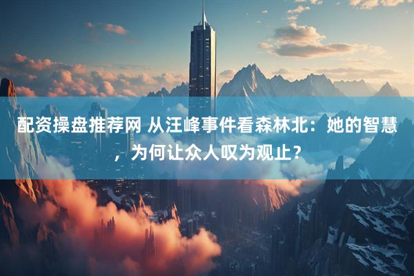 配资操盘推荐网 从汪峰事件看森林北：她的智慧，为何让众人叹为观止？