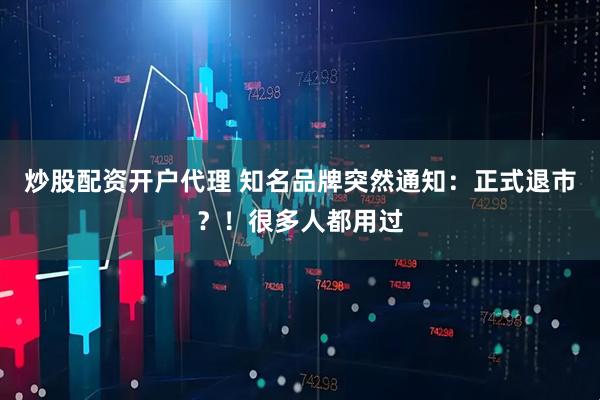 炒股配资开户代理 知名品牌突然通知：正式退市？！很多人都用过