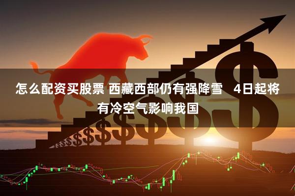 怎么配资买股票 西藏西部仍有强降雪   4日起将有冷空气影响我国