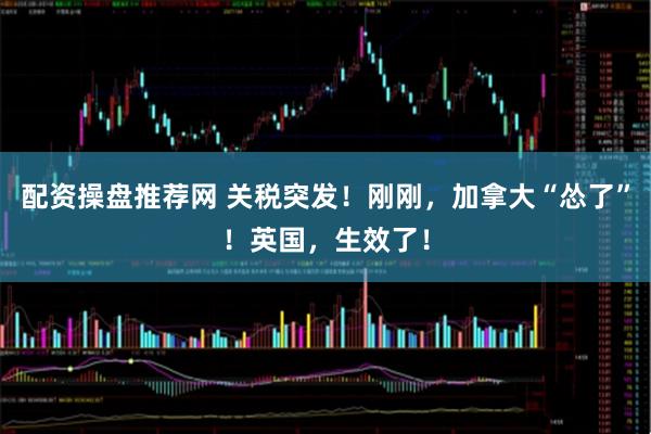 配资操盘推荐网 关税突发！刚刚，加拿大“怂了”！英国，生效了！