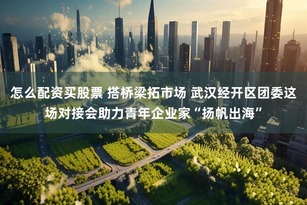 怎么配资买股票 搭桥梁拓市场 武汉经开区团委这场对接会助力青年企业家“扬帆出海”