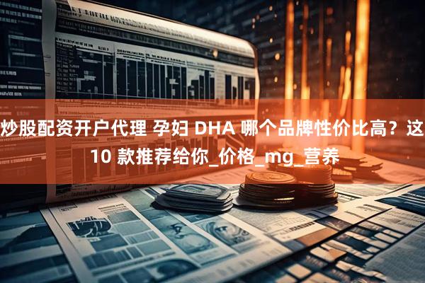 炒股配资开户代理 孕妇 DHA 哪个品牌性价比高？这 10 款推荐给你_价格_mg_营养