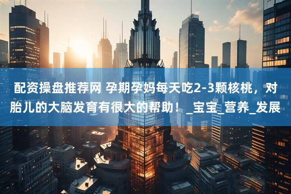 配资操盘推荐网 孕期孕妈每天吃2-3颗核桃，对胎儿的大脑发育有很大的帮助！_宝宝_营养_发展