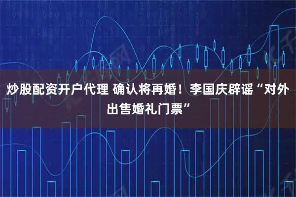 炒股配资开户代理 确认将再婚！李国庆辟谣“对外出售婚礼门票”