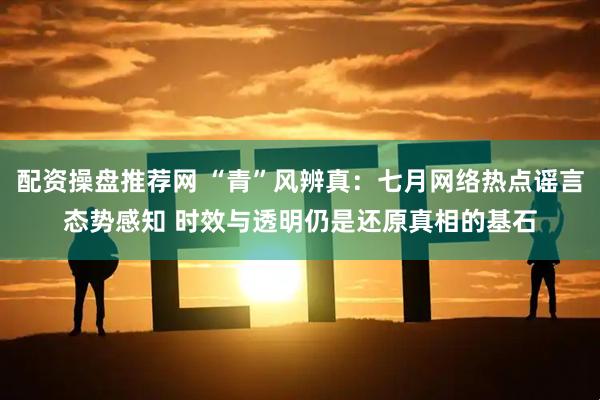 配资操盘推荐网 “青”风辨真：七月网络热点谣言态势感知 时效与透明仍是还原真相的基石