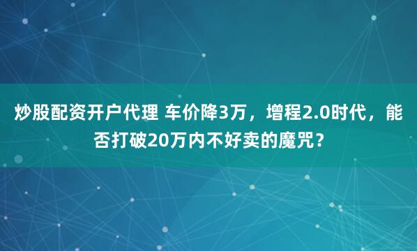 炒股配资开户代理 车价降3万，增程2.0时代，能否打破20万内不好卖的魔咒？