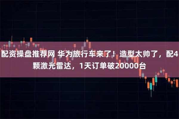 配资操盘推荐网 华为旅行车来了！造型太帅了，配4颗激光雷达，1天订单破20000台