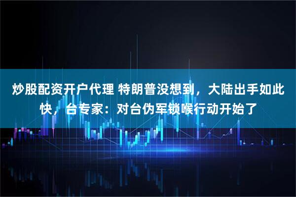 炒股配资开户代理 特朗普没想到，大陆出手如此快，台专家：对台伪军锁喉行动开始了
