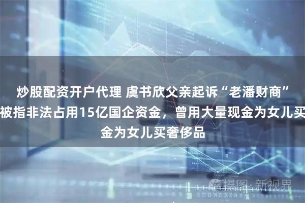 炒股配资开户代理 虞书欣父亲起诉“老潘财商”！此前被指非法占用15亿国企资金，曾用大量现金为女儿买奢侈品