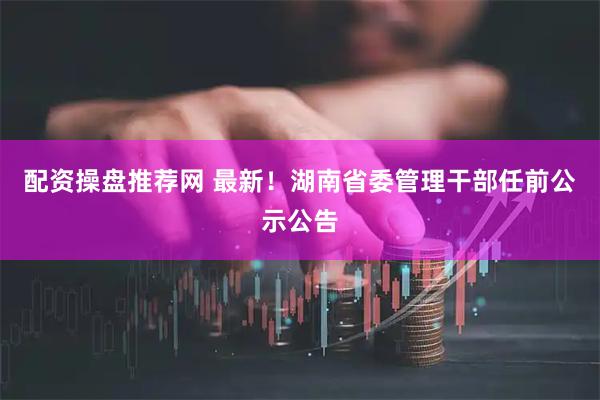 配资操盘推荐网 最新！湖南省委管理干部任前公示公告