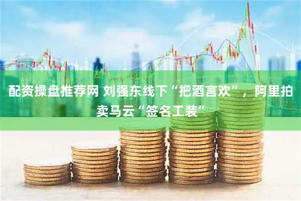 配资操盘推荐网 刘强东线下“把酒言欢”，阿里拍卖马云“签名工装”
