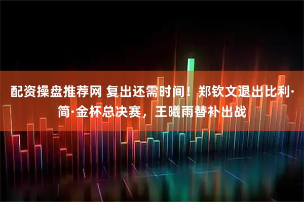 配资操盘推荐网 复出还需时间！郑钦文退出比利·简·金杯总决赛，王曦雨替补出战