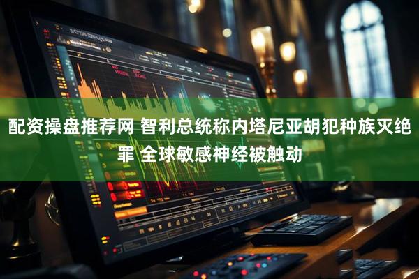 配资操盘推荐网 智利总统称内塔尼亚胡犯种族灭绝罪 全球敏感神经被触动