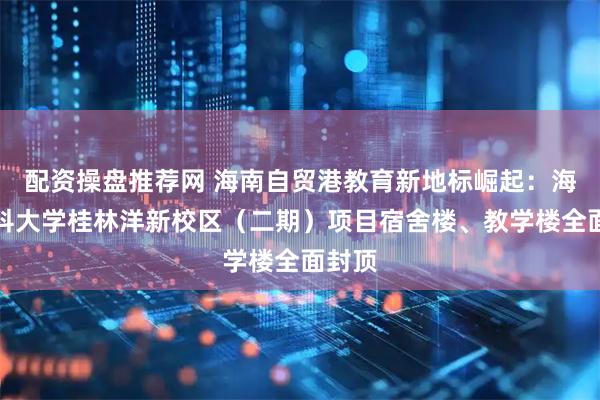 配资操盘推荐网 海南自贸港教育新地标崛起：海南医科大学桂林洋新校区（二期）项目宿舍楼、教学楼全面封顶