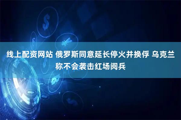 线上配资网站 俄罗斯同意延长停火并换俘 乌克兰称不会袭击红场阅兵