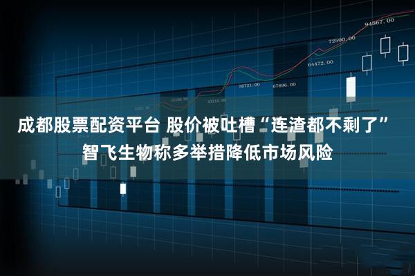 成都股票配资平台 股价被吐槽“连渣都不剩了” 智飞生物称多举措降低市场风险