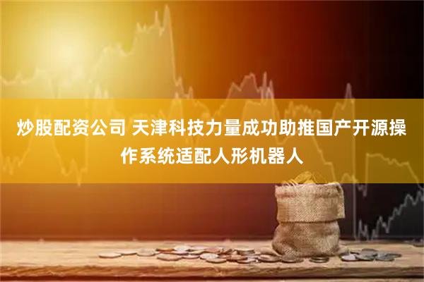 炒股配资公司 天津科技力量成功助推国产开源操作系统适配人形机器人