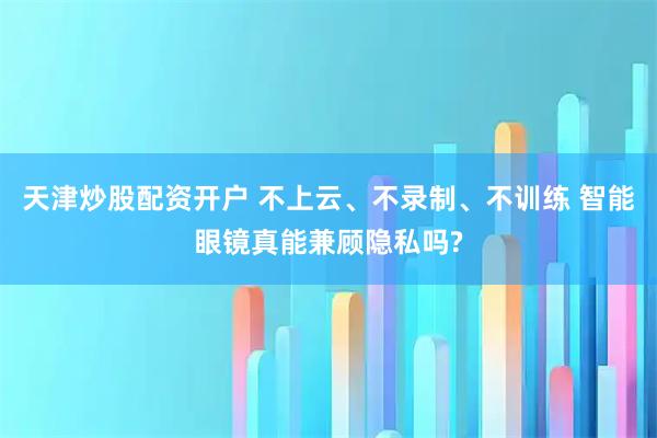 天津炒股配资开户 不上云、不录制、不训练 智能眼镜真能兼顾隐私吗?