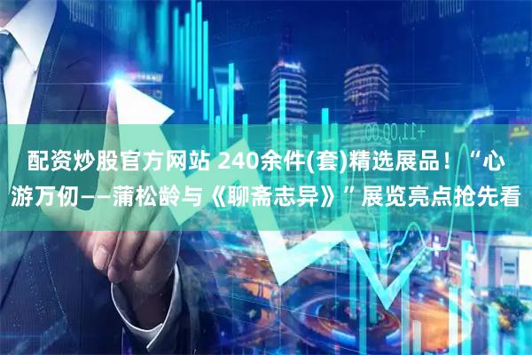 配资炒股官方网站 240余件(套)精选展品！“心游万仞——蒲松龄与《聊斋志异》”展览亮点抢先看