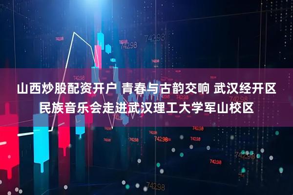山西炒股配资开户 青春与古韵交响 武汉经开区民族音乐会走进武汉理工大学军山校区