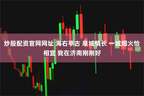 炒股配资官网网址 海右亭古 泉城情长 一城烟火恰相宜 我在济南刚刚好