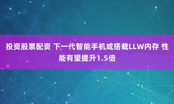 投资股票配资 下一代智能手机或搭载LLW内存 性能有望提升1.5倍